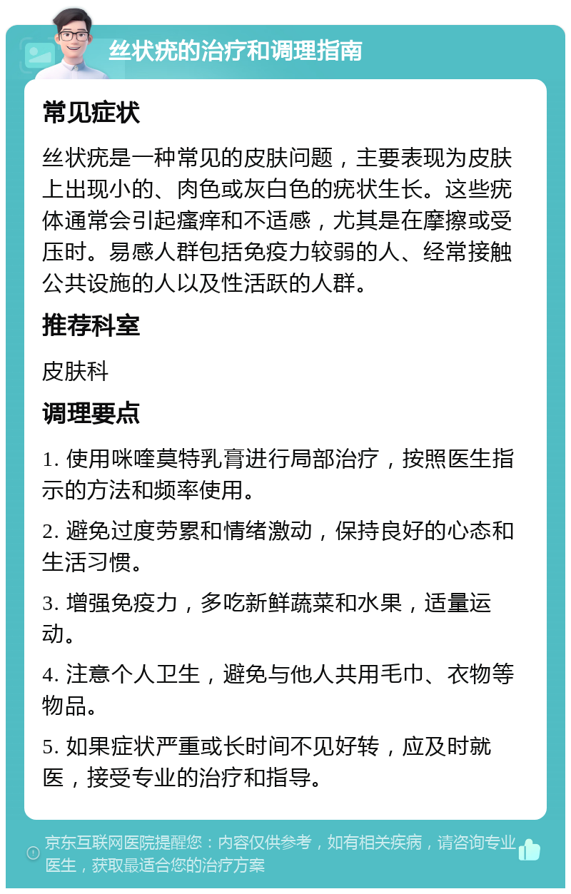 丝状疣的治疗和调理指南 常见症状 丝状疣是一种常见的皮肤问题，主要表现为皮肤上出现小的、肉色或灰白色的疣状生长。这些疣体通常会引起瘙痒和不适感，尤其是在摩擦或受压时。易感人群包括免疫力较弱的人、经常接触公共设施的人以及性活跃的人群。 推荐科室 皮肤科 调理要点 1. 使用咪喹莫特乳膏进行局部治疗，按照医生指示的方法和频率使用。 2. 避免过度劳累和情绪激动，保持良好的心态和生活习惯。 3. 增强免疫力，多吃新鲜蔬菜和水果，适量运动。 4. 注意个人卫生，避免与他人共用毛巾、衣物等物品。 5. 如果症状严重或长时间不见好转，应及时就医，接受专业的治疗和指导。