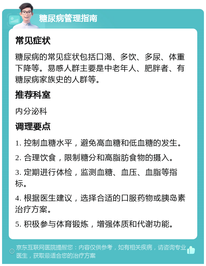 糖尿病管理指南 常见症状 糖尿病的常见症状包括口渴、多饮、多尿、体重下降等。易感人群主要是中老年人、肥胖者、有糖尿病家族史的人群等。 推荐科室 内分泌科 调理要点 1. 控制血糖水平，避免高血糖和低血糖的发生。 2. 合理饮食，限制糖分和高脂肪食物的摄入。 3. 定期进行体检，监测血糖、血压、血脂等指标。 4. 根据医生建议，选择合适的口服药物或胰岛素治疗方案。 5. 积极参与体育锻炼，增强体质和代谢功能。