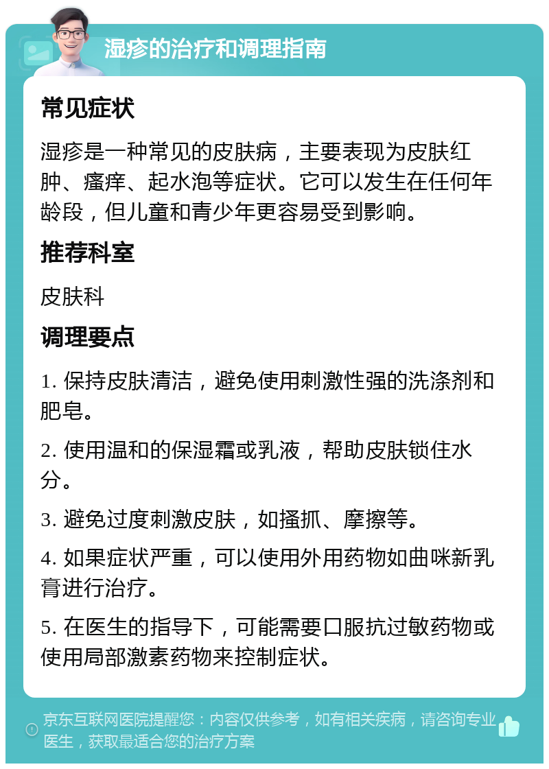 湿疹的治疗和调理指南 常见症状 湿疹是一种常见的皮肤病，主要表现为皮肤红肿、瘙痒、起水泡等症状。它可以发生在任何年龄段，但儿童和青少年更容易受到影响。 推荐科室 皮肤科 调理要点 1. 保持皮肤清洁，避免使用刺激性强的洗涤剂和肥皂。 2. 使用温和的保湿霜或乳液，帮助皮肤锁住水分。 3. 避免过度刺激皮肤，如搔抓、摩擦等。 4. 如果症状严重，可以使用外用药物如曲咪新乳膏进行治疗。 5. 在医生的指导下，可能需要口服抗过敏药物或使用局部激素药物来控制症状。