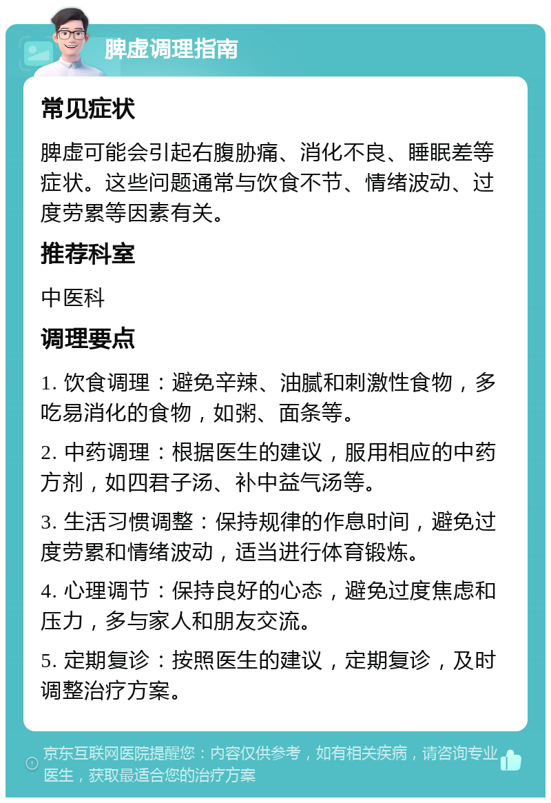 脾虚调理指南 常见症状 脾虚可能会引起右腹胁痛、消化不良、睡眠差等症状。这些问题通常与饮食不节、情绪波动、过度劳累等因素有关。 推荐科室 中医科 调理要点 1. 饮食调理：避免辛辣、油腻和刺激性食物，多吃易消化的食物，如粥、面条等。 2. 中药调理：根据医生的建议，服用相应的中药方剂，如四君子汤、补中益气汤等。 3. 生活习惯调整：保持规律的作息时间，避免过度劳累和情绪波动，适当进行体育锻炼。 4. 心理调节：保持良好的心态，避免过度焦虑和压力，多与家人和朋友交流。 5. 定期复诊：按照医生的建议，定期复诊，及时调整治疗方案。