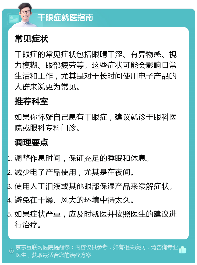 干眼症就医指南 常见症状 干眼症的常见症状包括眼睛干涩、有异物感、视力模糊、眼部疲劳等。这些症状可能会影响日常生活和工作，尤其是对于长时间使用电子产品的人群来说更为常见。 推荐科室 如果你怀疑自己患有干眼症，建议就诊于眼科医院或眼科专科门诊。 调理要点 调整作息时间，保证充足的睡眠和休息。 减少电子产品使用，尤其是在夜间。 使用人工泪液或其他眼部保湿产品来缓解症状。 避免在干燥、风大的环境中待太久。 如果症状严重，应及时就医并按照医生的建议进行治疗。