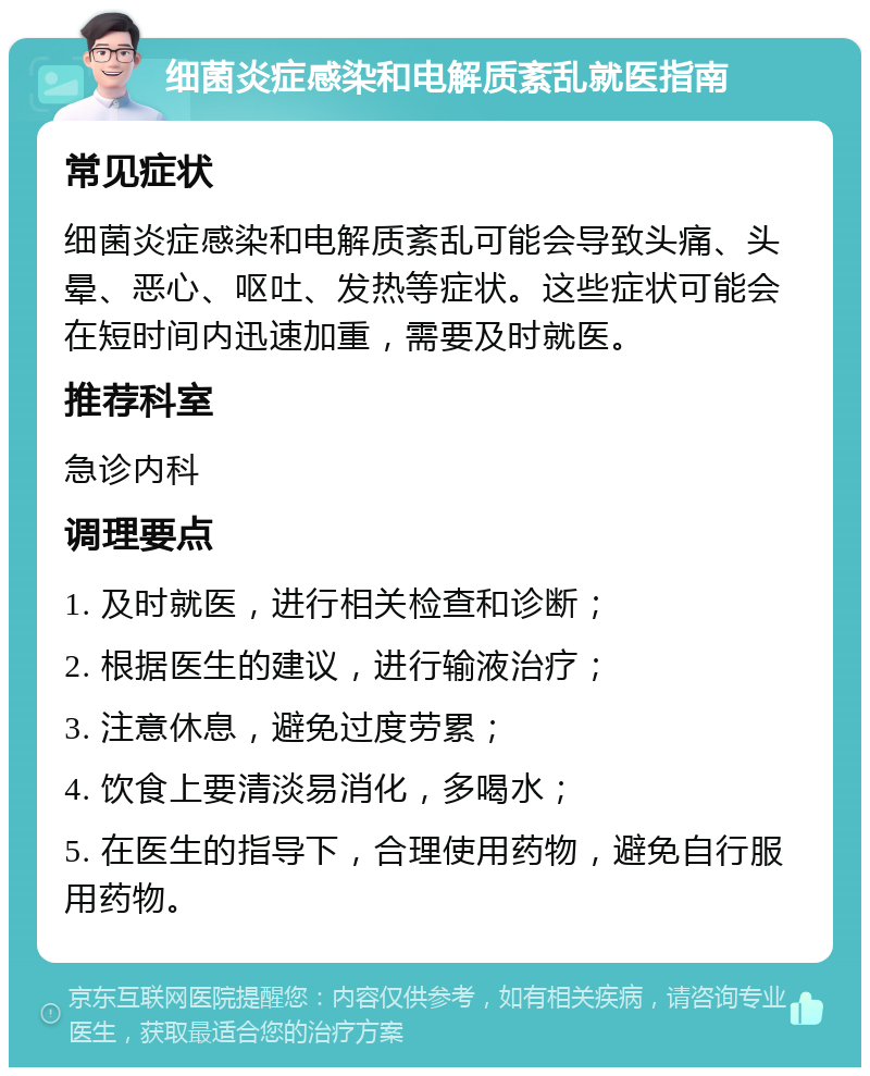 细菌炎症感染和电解质紊乱就医指南 常见症状 细菌炎症感染和电解质紊乱可能会导致头痛、头晕、恶心、呕吐、发热等症状。这些症状可能会在短时间内迅速加重，需要及时就医。 推荐科室 急诊内科 调理要点 1. 及时就医，进行相关检查和诊断； 2. 根据医生的建议，进行输液治疗； 3. 注意休息，避免过度劳累； 4. 饮食上要清淡易消化，多喝水； 5. 在医生的指导下，合理使用药物，避免自行服用药物。