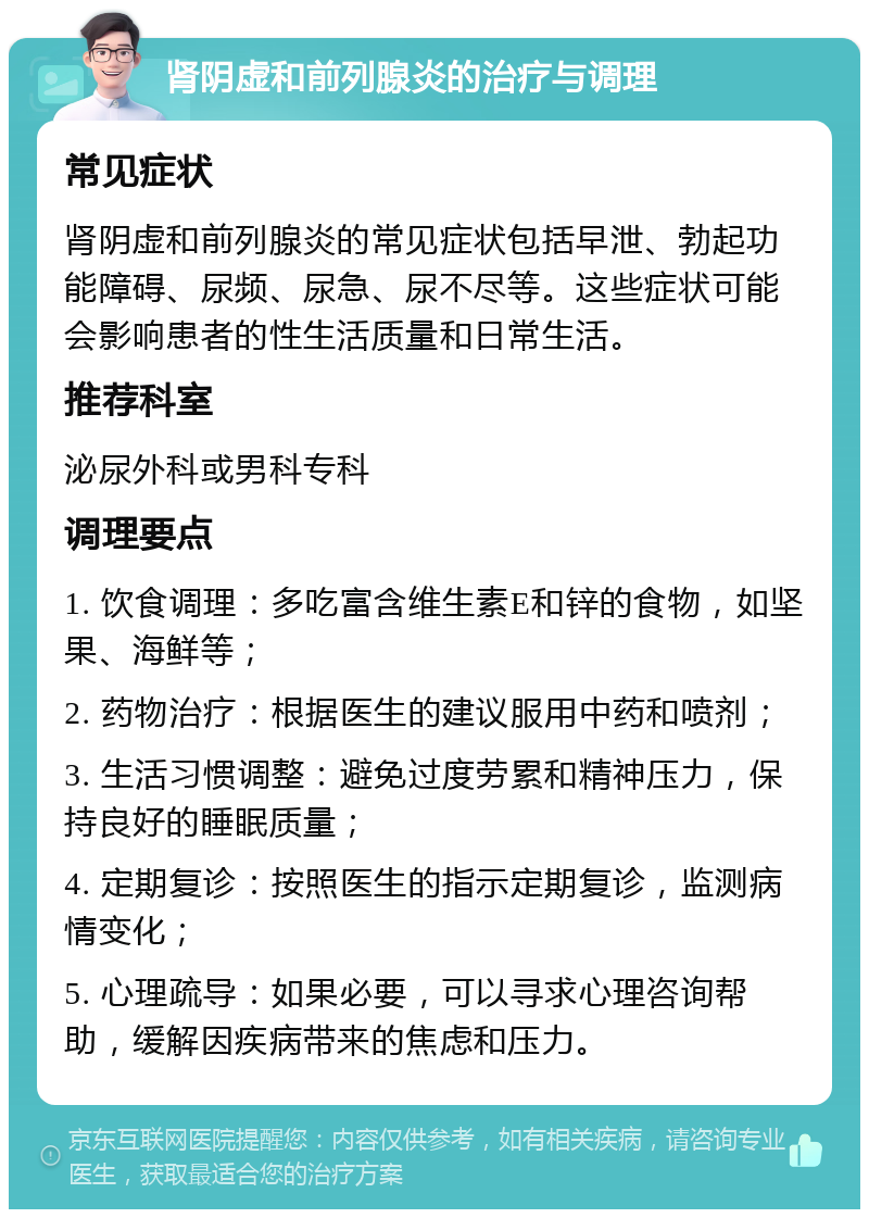 肾阴虚和前列腺炎的治疗与调理 常见症状 肾阴虚和前列腺炎的常见症状包括早泄、勃起功能障碍、尿频、尿急、尿不尽等。这些症状可能会影响患者的性生活质量和日常生活。 推荐科室 泌尿外科或男科专科 调理要点 1. 饮食调理：多吃富含维生素E和锌的食物，如坚果、海鲜等； 2. 药物治疗：根据医生的建议服用中药和喷剂； 3. 生活习惯调整：避免过度劳累和精神压力，保持良好的睡眠质量； 4. 定期复诊：按照医生的指示定期复诊，监测病情变化； 5. 心理疏导：如果必要，可以寻求心理咨询帮助，缓解因疾病带来的焦虑和压力。