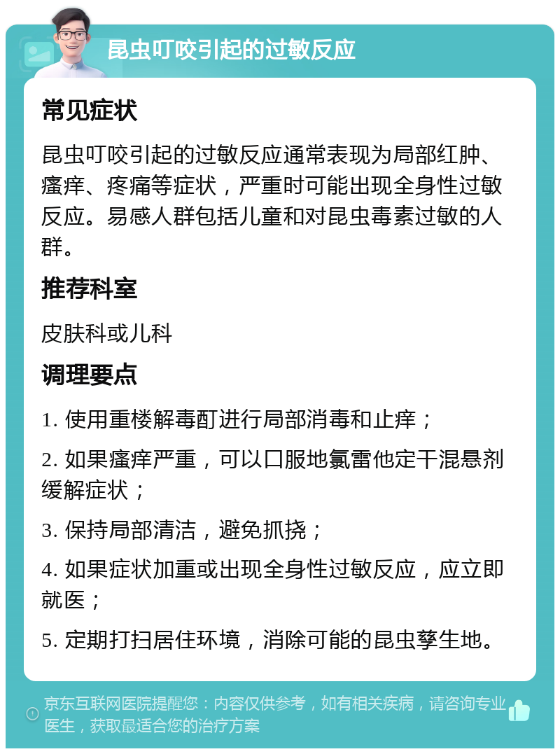 昆虫叮咬引起的过敏反应 常见症状 昆虫叮咬引起的过敏反应通常表现为局部红肿、瘙痒、疼痛等症状，严重时可能出现全身性过敏反应。易感人群包括儿童和对昆虫毒素过敏的人群。 推荐科室 皮肤科或儿科 调理要点 1. 使用重楼解毒酊进行局部消毒和止痒； 2. 如果瘙痒严重，可以口服地氯雷他定干混悬剂缓解症状； 3. 保持局部清洁，避免抓挠； 4. 如果症状加重或出现全身性过敏反应，应立即就医； 5. 定期打扫居住环境，消除可能的昆虫孳生地。