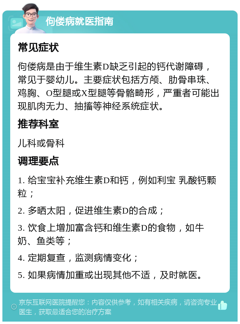 佝偻病就医指南 常见症状 佝偻病是由于维生素D缺乏引起的钙代谢障碍，常见于婴幼儿。主要症状包括方颅、肋骨串珠、鸡胸、O型腿或X型腿等骨骼畸形，严重者可能出现肌肉无力、抽搐等神经系统症状。 推荐科室 儿科或骨科 调理要点 1. 给宝宝补充维生素D和钙，例如利宝 乳酸钙颗粒； 2. 多晒太阳，促进维生素D的合成； 3. 饮食上增加富含钙和维生素D的食物，如牛奶、鱼类等； 4. 定期复查，监测病情变化； 5. 如果病情加重或出现其他不适，及时就医。