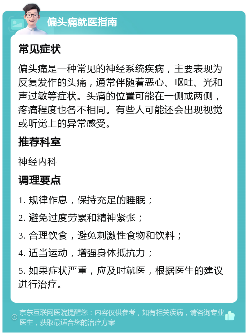 偏头痛就医指南 常见症状 偏头痛是一种常见的神经系统疾病，主要表现为反复发作的头痛，通常伴随着恶心、呕吐、光和声过敏等症状。头痛的位置可能在一侧或两侧，疼痛程度也各不相同。有些人可能还会出现视觉或听觉上的异常感受。 推荐科室 神经内科 调理要点 1. 规律作息，保持充足的睡眠； 2. 避免过度劳累和精神紧张； 3. 合理饮食，避免刺激性食物和饮料； 4. 适当运动，增强身体抵抗力； 5. 如果症状严重，应及时就医，根据医生的建议进行治疗。