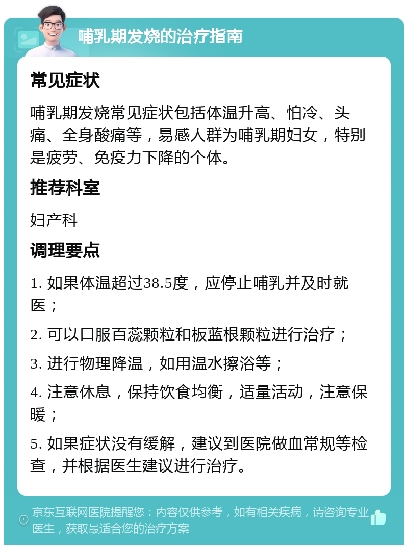 哺乳期发烧的治疗指南 常见症状 哺乳期发烧常见症状包括体温升高、怕冷、头痛、全身酸痛等，易感人群为哺乳期妇女，特别是疲劳、免疫力下降的个体。 推荐科室 妇产科 调理要点 1. 如果体温超过38.5度，应停止哺乳并及时就医； 2. 可以口服百蕊颗粒和板蓝根颗粒进行治疗； 3. 进行物理降温，如用温水擦浴等； 4. 注意休息，保持饮食均衡，适量活动，注意保暖； 5. 如果症状没有缓解，建议到医院做血常规等检查，并根据医生建议进行治疗。