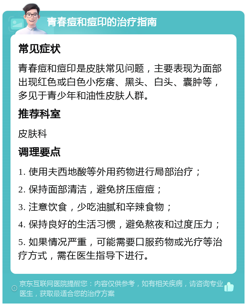 青春痘和痘印的治疗指南 常见症状 青春痘和痘印是皮肤常见问题，主要表现为面部出现红色或白色小疙瘩、黑头、白头、囊肿等，多见于青少年和油性皮肤人群。 推荐科室 皮肤科 调理要点 1. 使用夫西地酸等外用药物进行局部治疗； 2. 保持面部清洁，避免挤压痘痘； 3. 注意饮食，少吃油腻和辛辣食物； 4. 保持良好的生活习惯，避免熬夜和过度压力； 5. 如果情况严重，可能需要口服药物或光疗等治疗方式，需在医生指导下进行。