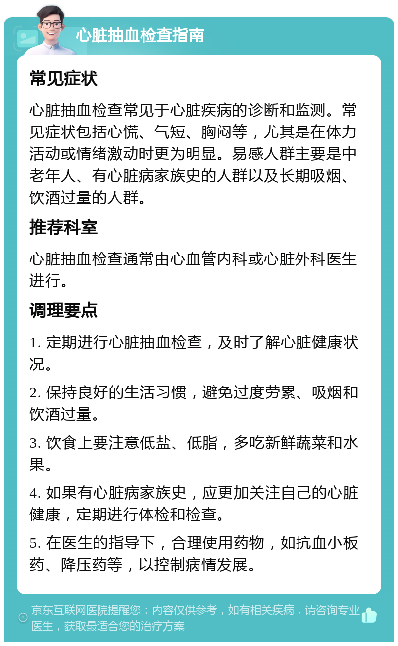 心脏抽血检查指南 常见症状 心脏抽血检查常见于心脏疾病的诊断和监测。常见症状包括心慌、气短、胸闷等，尤其是在体力活动或情绪激动时更为明显。易感人群主要是中老年人、有心脏病家族史的人群以及长期吸烟、饮酒过量的人群。 推荐科室 心脏抽血检查通常由心血管内科或心脏外科医生进行。 调理要点 1. 定期进行心脏抽血检查，及时了解心脏健康状况。 2. 保持良好的生活习惯，避免过度劳累、吸烟和饮酒过量。 3. 饮食上要注意低盐、低脂，多吃新鲜蔬菜和水果。 4. 如果有心脏病家族史，应更加关注自己的心脏健康，定期进行体检和检查。 5. 在医生的指导下，合理使用药物，如抗血小板药、降压药等，以控制病情发展。