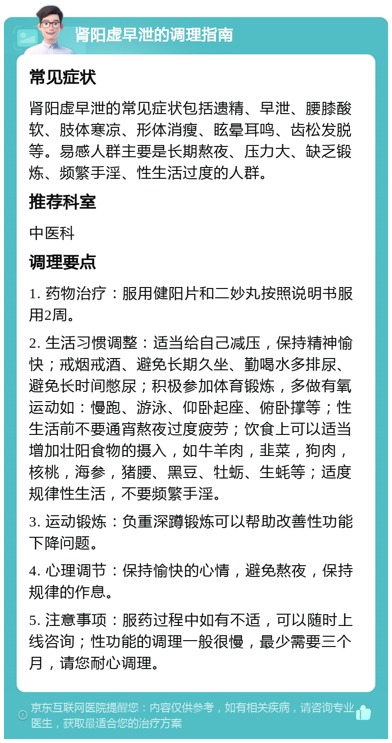 肾阳虚早泄的调理指南 常见症状 肾阳虚早泄的常见症状包括遗精、早泄、腰膝酸软、肢体寒凉、形体消瘦、眩晕耳鸣、齿松发脱等。易感人群主要是长期熬夜、压力大、缺乏锻炼、频繁手淫、性生活过度的人群。 推荐科室 中医科 调理要点 1. 药物治疗：服用健阳片和二妙丸按照说明书服用2周。 2. 生活习惯调整：适当给自己减压，保持精神愉快；戒烟戒酒、避免长期久坐、勤喝水多排尿、避免长时间憋尿；积极参加体育锻炼，多做有氧运动如：慢跑、游泳、仰卧起座、俯卧撑等；性生活前不要通宵熬夜过度疲劳；饮食上可以适当增加壮阳食物的摄入，如牛羊肉，韭菜，狗肉，核桃，海参，猪腰、黑豆、牡蛎、生蚝等；适度规律性生活，不要频繁手淫。 3. 运动锻炼：负重深蹲锻炼可以帮助改善性功能下降问题。 4. 心理调节：保持愉快的心情，避免熬夜，保持规律的作息。 5. 注意事项：服药过程中如有不适，可以随时上线咨询；性功能的调理一般很慢，最少需要三个月，请您耐心调理。