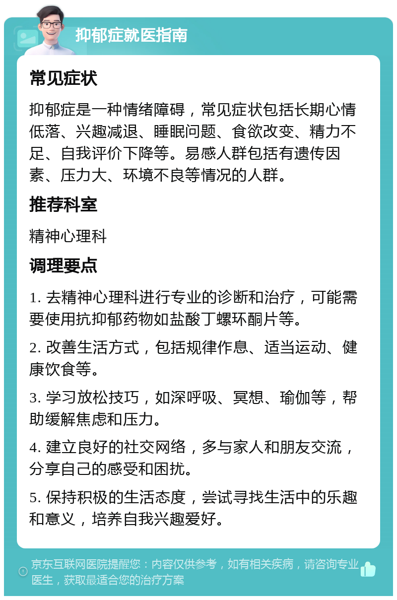 抑郁症就医指南 常见症状 抑郁症是一种情绪障碍，常见症状包括长期心情低落、兴趣减退、睡眠问题、食欲改变、精力不足、自我评价下降等。易感人群包括有遗传因素、压力大、环境不良等情况的人群。 推荐科室 精神心理科 调理要点 1. 去精神心理科进行专业的诊断和治疗，可能需要使用抗抑郁药物如盐酸丁螺环酮片等。 2. 改善生活方式，包括规律作息、适当运动、健康饮食等。 3. 学习放松技巧，如深呼吸、冥想、瑜伽等，帮助缓解焦虑和压力。 4. 建立良好的社交网络，多与家人和朋友交流，分享自己的感受和困扰。 5. 保持积极的生活态度，尝试寻找生活中的乐趣和意义，培养自我兴趣爱好。