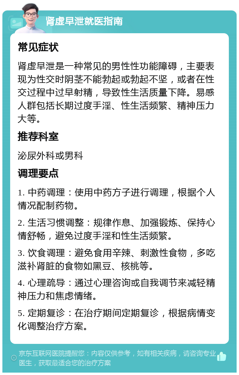 肾虚早泄就医指南 常见症状 肾虚早泄是一种常见的男性性功能障碍，主要表现为性交时阴茎不能勃起或勃起不坚，或者在性交过程中过早射精，导致性生活质量下降。易感人群包括长期过度手淫、性生活频繁、精神压力大等。 推荐科室 泌尿外科或男科 调理要点 1. 中药调理：使用中药方子进行调理，根据个人情况配制药物。 2. 生活习惯调整：规律作息、加强锻炼、保持心情舒畅，避免过度手淫和性生活频繁。 3. 饮食调理：避免食用辛辣、刺激性食物，多吃滋补肾脏的食物如黑豆、核桃等。 4. 心理疏导：通过心理咨询或自我调节来减轻精神压力和焦虑情绪。 5. 定期复诊：在治疗期间定期复诊，根据病情变化调整治疗方案。