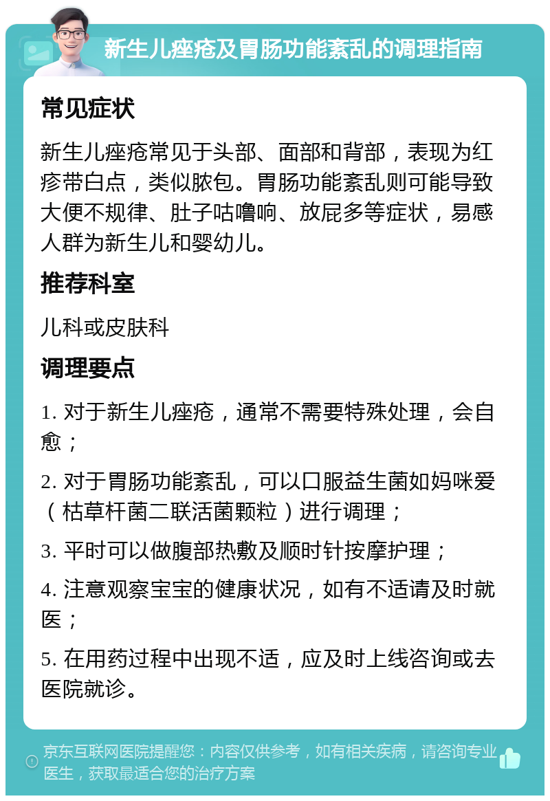 新生儿痤疮及胃肠功能紊乱的调理指南 常见症状 新生儿痤疮常见于头部、面部和背部，表现为红疹带白点，类似脓包。胃肠功能紊乱则可能导致大便不规律、肚子咕噜响、放屁多等症状，易感人群为新生儿和婴幼儿。 推荐科室 儿科或皮肤科 调理要点 1. 对于新生儿痤疮，通常不需要特殊处理，会自愈； 2. 对于胃肠功能紊乱，可以口服益生菌如妈咪爱（枯草杆菌二联活菌颗粒）进行调理； 3. 平时可以做腹部热敷及顺时针按摩护理； 4. 注意观察宝宝的健康状况，如有不适请及时就医； 5. 在用药过程中出现不适，应及时上线咨询或去医院就诊。