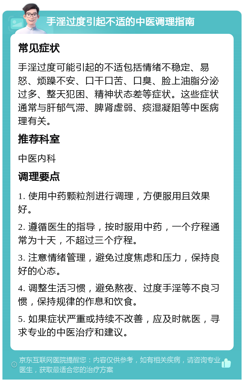 手淫过度引起不适的中医调理指南 常见症状 手淫过度可能引起的不适包括情绪不稳定、易怒、烦躁不安、口干口苦、口臭、脸上油脂分泌过多、整天犯困、精神状态差等症状。这些症状通常与肝郁气滞、脾肾虚弱、痰湿凝阻等中医病理有关。 推荐科室 中医内科 调理要点 1. 使用中药颗粒剂进行调理，方便服用且效果好。 2. 遵循医生的指导，按时服用中药，一个疗程通常为十天，不超过三个疗程。 3. 注意情绪管理，避免过度焦虑和压力，保持良好的心态。 4. 调整生活习惯，避免熬夜、过度手淫等不良习惯，保持规律的作息和饮食。 5. 如果症状严重或持续不改善，应及时就医，寻求专业的中医治疗和建议。