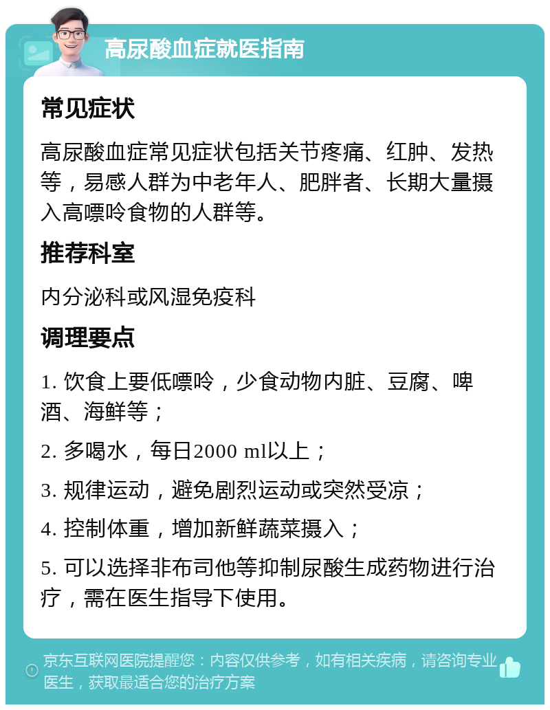 高尿酸血症就医指南 常见症状 高尿酸血症常见症状包括关节疼痛、红肿、发热等，易感人群为中老年人、肥胖者、长期大量摄入高嘌呤食物的人群等。 推荐科室 内分泌科或风湿免疫科 调理要点 1. 饮食上要低嘌呤，少食动物内脏、豆腐、啤酒、海鲜等； 2. 多喝水，每日2000 ml以上； 3. 规律运动，避免剧烈运动或突然受凉； 4. 控制体重，增加新鲜蔬菜摄入； 5. 可以选择非布司他等抑制尿酸生成药物进行治疗，需在医生指导下使用。