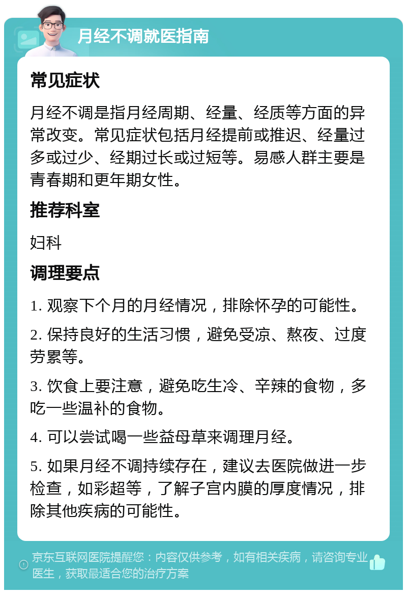 月经不调就医指南 常见症状 月经不调是指月经周期、经量、经质等方面的异常改变。常见症状包括月经提前或推迟、经量过多或过少、经期过长或过短等。易感人群主要是青春期和更年期女性。 推荐科室 妇科 调理要点 1. 观察下个月的月经情况，排除怀孕的可能性。 2. 保持良好的生活习惯，避免受凉、熬夜、过度劳累等。 3. 饮食上要注意，避免吃生冷、辛辣的食物，多吃一些温补的食物。 4. 可以尝试喝一些益母草来调理月经。 5. 如果月经不调持续存在，建议去医院做进一步检查，如彩超等，了解子宫内膜的厚度情况，排除其他疾病的可能性。