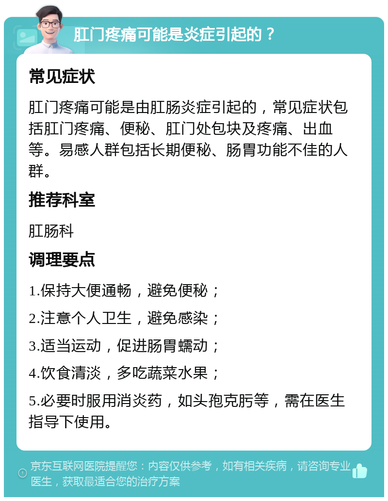 肛门疼痛可能是炎症引起的？ 常见症状 肛门疼痛可能是由肛肠炎症引起的，常见症状包括肛门疼痛、便秘、肛门处包块及疼痛、出血等。易感人群包括长期便秘、肠胃功能不佳的人群。 推荐科室 肛肠科 调理要点 1.保持大便通畅，避免便秘； 2.注意个人卫生，避免感染； 3.适当运动，促进肠胃蠕动； 4.饮食清淡，多吃蔬菜水果； 5.必要时服用消炎药，如头孢克肟等，需在医生指导下使用。