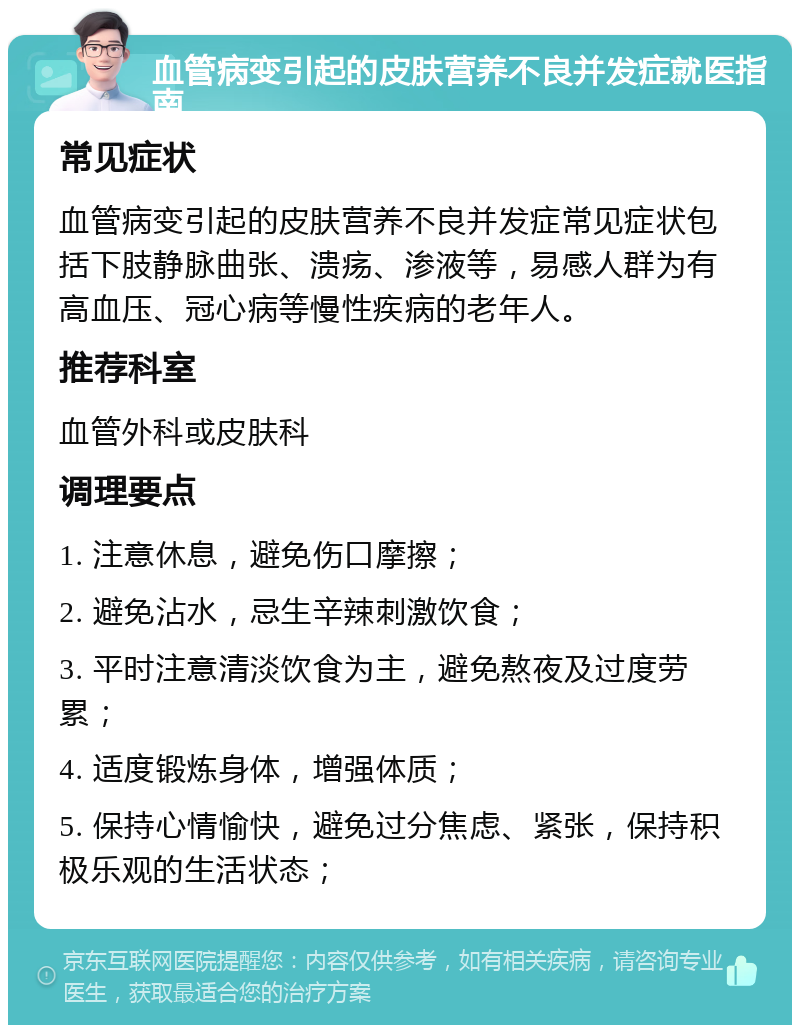 血管病变引起的皮肤营养不良并发症就医指南 常见症状 血管病变引起的皮肤营养不良并发症常见症状包括下肢静脉曲张、溃疡、渗液等，易感人群为有高血压、冠心病等慢性疾病的老年人。 推荐科室 血管外科或皮肤科 调理要点 1. 注意休息，避免伤口摩擦； 2. 避免沾水，忌生辛辣刺激饮食； 3. 平时注意清淡饮食为主，避免熬夜及过度劳累； 4. 适度锻炼身体，增强体质； 5. 保持心情愉快，避免过分焦虑、紧张，保持积极乐观的生活状态；