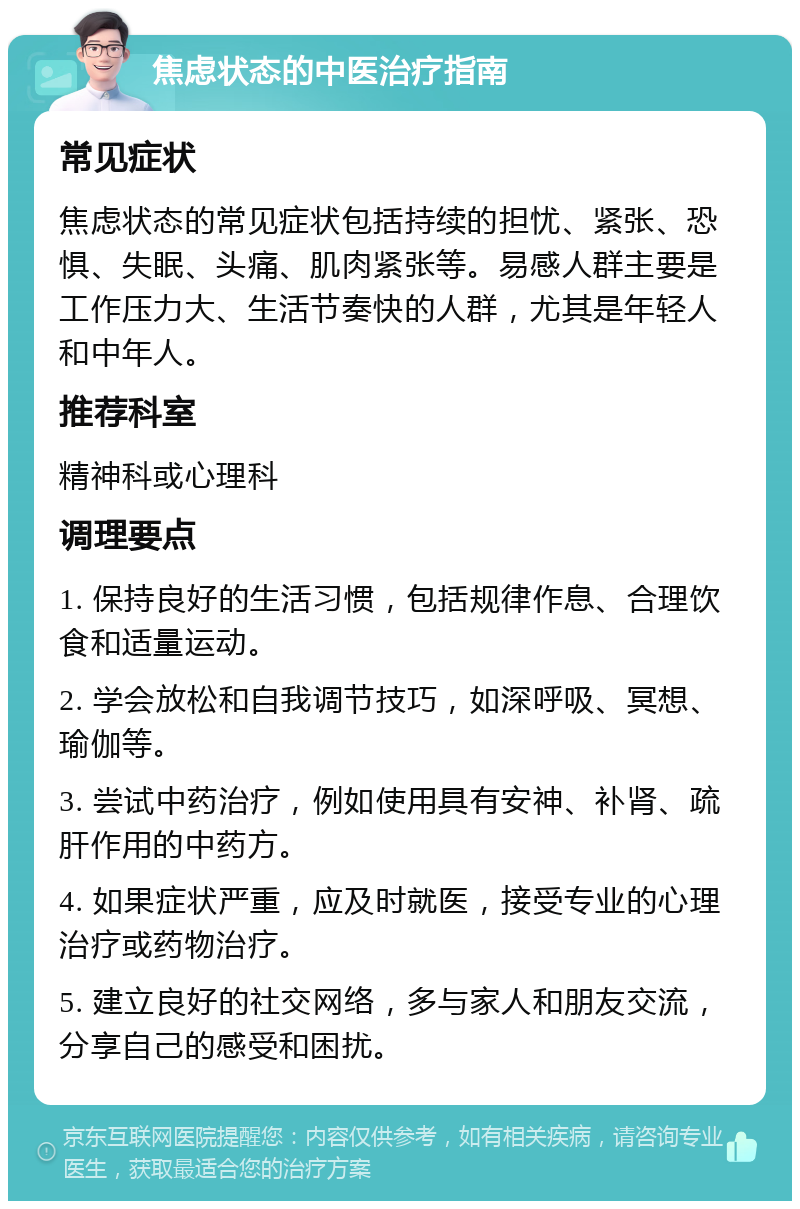 焦虑状态的中医治疗指南 常见症状 焦虑状态的常见症状包括持续的担忧、紧张、恐惧、失眠、头痛、肌肉紧张等。易感人群主要是工作压力大、生活节奏快的人群，尤其是年轻人和中年人。 推荐科室 精神科或心理科 调理要点 1. 保持良好的生活习惯，包括规律作息、合理饮食和适量运动。 2. 学会放松和自我调节技巧，如深呼吸、冥想、瑜伽等。 3. 尝试中药治疗，例如使用具有安神、补肾、疏肝作用的中药方。 4. 如果症状严重，应及时就医，接受专业的心理治疗或药物治疗。 5. 建立良好的社交网络，多与家人和朋友交流，分享自己的感受和困扰。