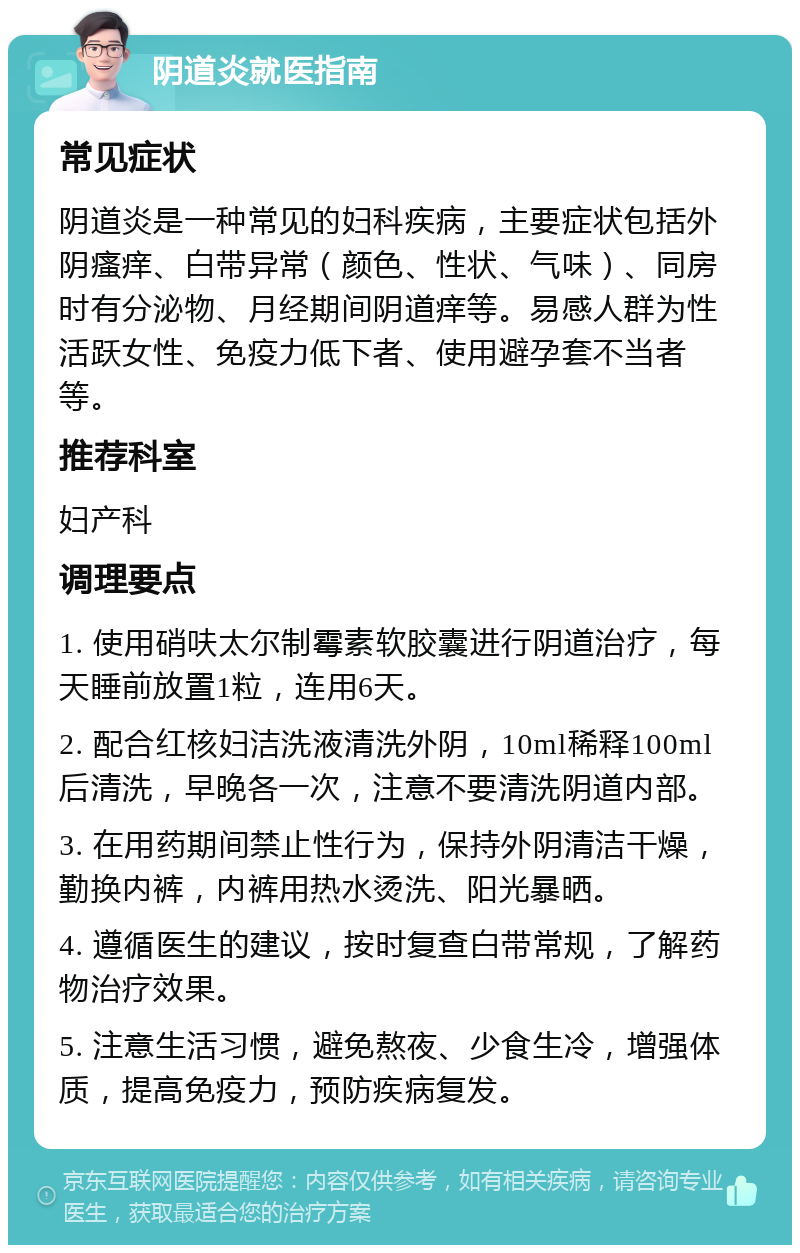 阴道炎就医指南 常见症状 阴道炎是一种常见的妇科疾病，主要症状包括外阴瘙痒、白带异常（颜色、性状、气味）、同房时有分泌物、月经期间阴道痒等。易感人群为性活跃女性、免疫力低下者、使用避孕套不当者等。 推荐科室 妇产科 调理要点 1. 使用硝呋太尔制霉素软胶囊进行阴道治疗，每天睡前放置1粒，连用6天。 2. 配合红核妇洁洗液清洗外阴，10ml稀释100ml后清洗，早晚各一次，注意不要清洗阴道内部。 3. 在用药期间禁止性行为，保持外阴清洁干燥，勤换内裤，内裤用热水烫洗、阳光暴晒。 4. 遵循医生的建议，按时复查白带常规，了解药物治疗效果。 5. 注意生活习惯，避免熬夜、少食生冷，增强体质，提高免疫力，预防疾病复发。