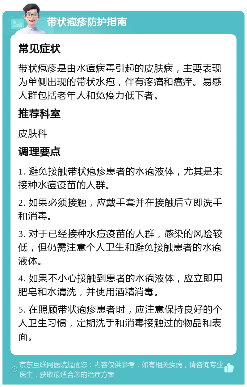 带状疱疹防护指南 常见症状 带状疱疹是由水痘病毒引起的皮肤病，主要表现为单侧出现的带状水疱，伴有疼痛和瘙痒。易感人群包括老年人和免疫力低下者。 推荐科室 皮肤科 调理要点 1. 避免接触带状疱疹患者的水疱液体，尤其是未接种水痘疫苗的人群。 2. 如果必须接触，应戴手套并在接触后立即洗手和消毒。 3. 对于已经接种水痘疫苗的人群，感染的风险较低，但仍需注意个人卫生和避免接触患者的水疱液体。 4. 如果不小心接触到患者的水疱液体，应立即用肥皂和水清洗，并使用酒精消毒。 5. 在照顾带状疱疹患者时，应注意保持良好的个人卫生习惯，定期洗手和消毒接触过的物品和表面。