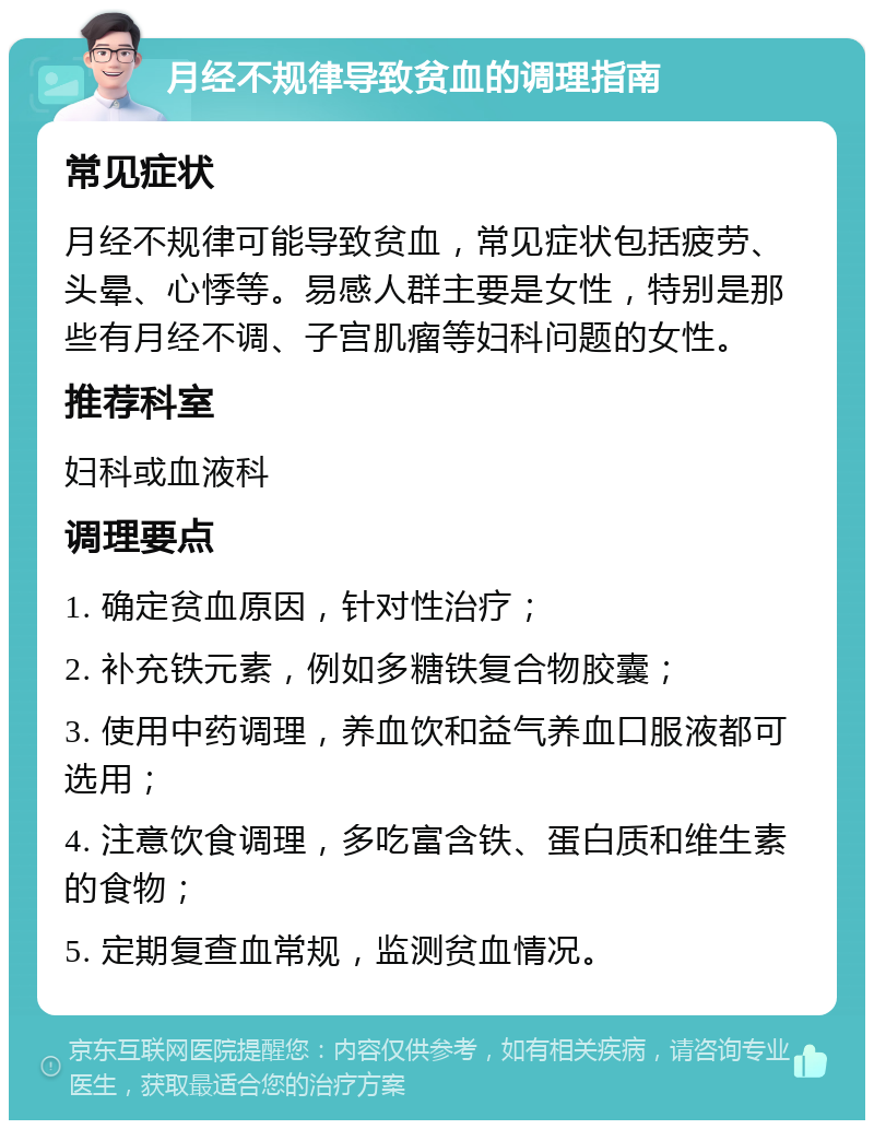 月经不规律导致贫血的调理指南 常见症状 月经不规律可能导致贫血，常见症状包括疲劳、头晕、心悸等。易感人群主要是女性，特别是那些有月经不调、子宫肌瘤等妇科问题的女性。 推荐科室 妇科或血液科 调理要点 1. 确定贫血原因，针对性治疗； 2. 补充铁元素，例如多糖铁复合物胶囊； 3. 使用中药调理，养血饮和益气养血口服液都可选用； 4. 注意饮食调理，多吃富含铁、蛋白质和维生素的食物； 5. 定期复查血常规，监测贫血情况。