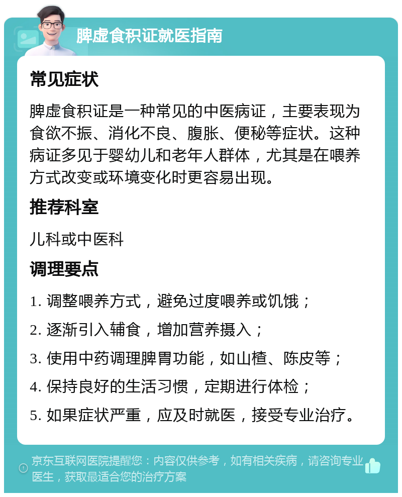 脾虚食积证就医指南 常见症状 脾虚食积证是一种常见的中医病证，主要表现为食欲不振、消化不良、腹胀、便秘等症状。这种病证多见于婴幼儿和老年人群体，尤其是在喂养方式改变或环境变化时更容易出现。 推荐科室 儿科或中医科 调理要点 1. 调整喂养方式，避免过度喂养或饥饿； 2. 逐渐引入辅食，增加营养摄入； 3. 使用中药调理脾胃功能，如山楂、陈皮等； 4. 保持良好的生活习惯，定期进行体检； 5. 如果症状严重，应及时就医，接受专业治疗。