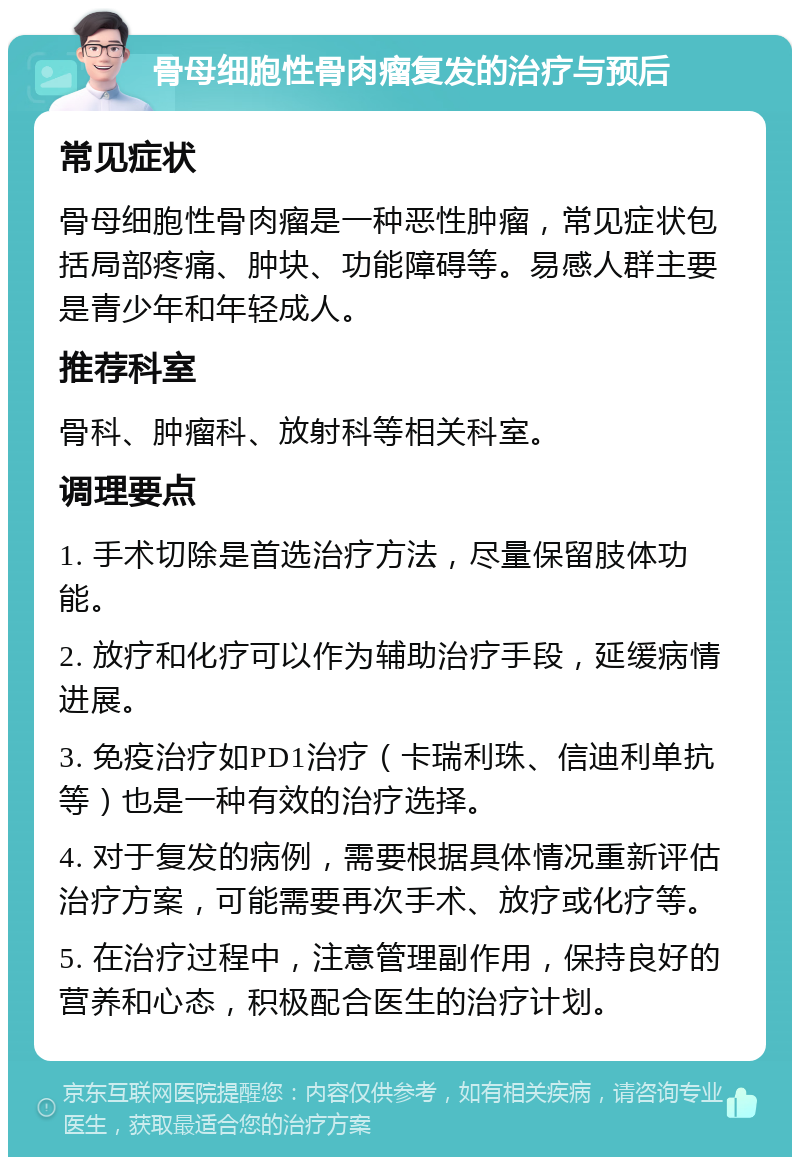 骨母细胞性骨肉瘤复发的治疗与预后 常见症状 骨母细胞性骨肉瘤是一种恶性肿瘤，常见症状包括局部疼痛、肿块、功能障碍等。易感人群主要是青少年和年轻成人。 推荐科室 骨科、肿瘤科、放射科等相关科室。 调理要点 1. 手术切除是首选治疗方法，尽量保留肢体功能。 2. 放疗和化疗可以作为辅助治疗手段，延缓病情进展。 3. 免疫治疗如PD1治疗（卡瑞利珠、信迪利单抗等）也是一种有效的治疗选择。 4. 对于复发的病例，需要根据具体情况重新评估治疗方案，可能需要再次手术、放疗或化疗等。 5. 在治疗过程中，注意管理副作用，保持良好的营养和心态，积极配合医生的治疗计划。