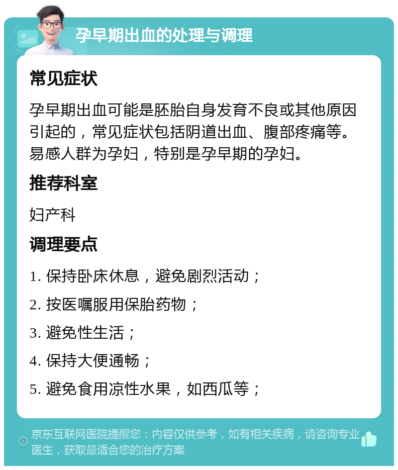 孕早期出血的处理与调理 常见症状 孕早期出血可能是胚胎自身发育不良或其他原因引起的，常见症状包括阴道出血、腹部疼痛等。易感人群为孕妇，特别是孕早期的孕妇。 推荐科室 妇产科 调理要点 1. 保持卧床休息，避免剧烈活动； 2. 按医嘱服用保胎药物； 3. 避免性生活； 4. 保持大便通畅； 5. 避免食用凉性水果，如西瓜等；