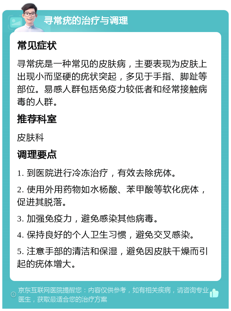 寻常疣的治疗与调理 常见症状 寻常疣是一种常见的皮肤病，主要表现为皮肤上出现小而坚硬的疣状突起，多见于手指、脚趾等部位。易感人群包括免疫力较低者和经常接触病毒的人群。 推荐科室 皮肤科 调理要点 1. 到医院进行冷冻治疗，有效去除疣体。 2. 使用外用药物如水杨酸、苯甲酸等软化疣体，促进其脱落。 3. 加强免疫力，避免感染其他病毒。 4. 保持良好的个人卫生习惯，避免交叉感染。 5. 注意手部的清洁和保湿，避免因皮肤干燥而引起的疣体增大。