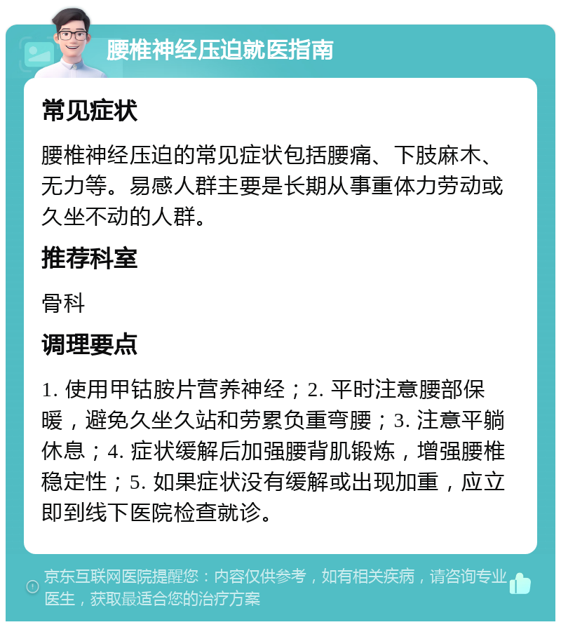 腰椎神经压迫就医指南 常见症状 腰椎神经压迫的常见症状包括腰痛、下肢麻木、无力等。易感人群主要是长期从事重体力劳动或久坐不动的人群。 推荐科室 骨科 调理要点 1. 使用甲钴胺片营养神经；2. 平时注意腰部保暖，避免久坐久站和劳累负重弯腰；3. 注意平躺休息；4. 症状缓解后加强腰背肌锻炼，增强腰椎稳定性；5. 如果症状没有缓解或出现加重，应立即到线下医院检查就诊。