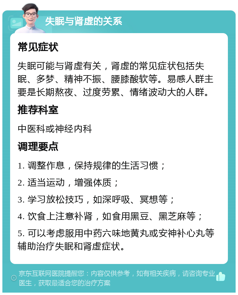 失眠与肾虚的关系 常见症状 失眠可能与肾虚有关，肾虚的常见症状包括失眠、多梦、精神不振、腰膝酸软等。易感人群主要是长期熬夜、过度劳累、情绪波动大的人群。 推荐科室 中医科或神经内科 调理要点 1. 调整作息，保持规律的生活习惯； 2. 适当运动，增强体质； 3. 学习放松技巧，如深呼吸、冥想等； 4. 饮食上注意补肾，如食用黑豆、黑芝麻等； 5. 可以考虑服用中药六味地黄丸或安神补心丸等辅助治疗失眠和肾虚症状。