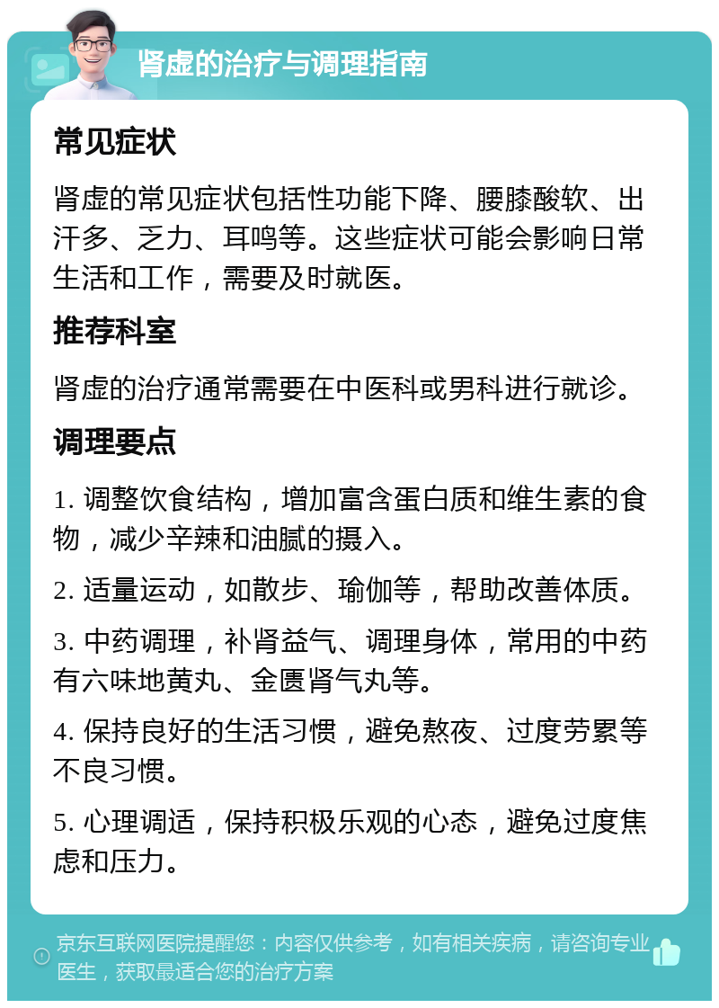 肾虚的治疗与调理指南 常见症状 肾虚的常见症状包括性功能下降、腰膝酸软、出汗多、乏力、耳鸣等。这些症状可能会影响日常生活和工作，需要及时就医。 推荐科室 肾虚的治疗通常需要在中医科或男科进行就诊。 调理要点 1. 调整饮食结构，增加富含蛋白质和维生素的食物，减少辛辣和油腻的摄入。 2. 适量运动，如散步、瑜伽等，帮助改善体质。 3. 中药调理，补肾益气、调理身体，常用的中药有六味地黄丸、金匮肾气丸等。 4. 保持良好的生活习惯，避免熬夜、过度劳累等不良习惯。 5. 心理调适，保持积极乐观的心态，避免过度焦虑和压力。