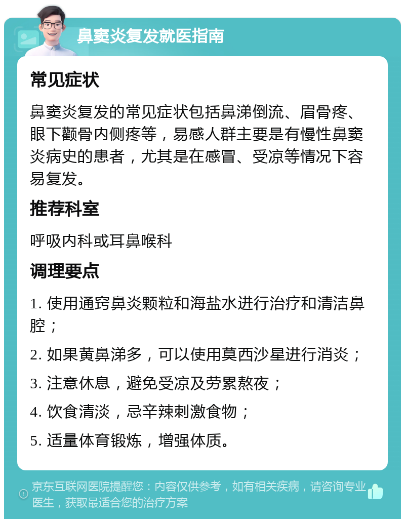 鼻窦炎复发就医指南 常见症状 鼻窦炎复发的常见症状包括鼻涕倒流、眉骨疼、眼下颧骨内侧疼等，易感人群主要是有慢性鼻窦炎病史的患者，尤其是在感冒、受凉等情况下容易复发。 推荐科室 呼吸内科或耳鼻喉科 调理要点 1. 使用通窍鼻炎颗粒和海盐水进行治疗和清洁鼻腔； 2. 如果黄鼻涕多，可以使用莫西沙星进行消炎； 3. 注意休息，避免受凉及劳累熬夜； 4. 饮食清淡，忌辛辣刺激食物； 5. 适量体育锻炼，增强体质。