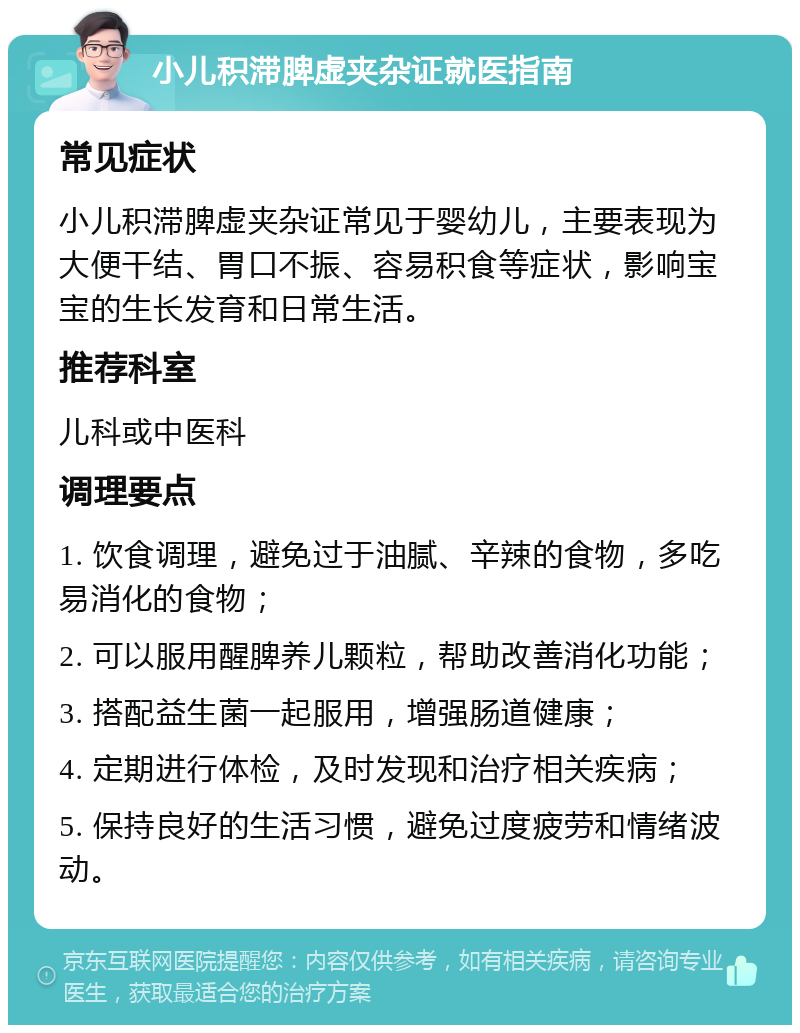 小儿积滞脾虚夹杂证就医指南 常见症状 小儿积滞脾虚夹杂证常见于婴幼儿，主要表现为大便干结、胃口不振、容易积食等症状，影响宝宝的生长发育和日常生活。 推荐科室 儿科或中医科 调理要点 1. 饮食调理，避免过于油腻、辛辣的食物，多吃易消化的食物； 2. 可以服用醒脾养儿颗粒，帮助改善消化功能； 3. 搭配益生菌一起服用，增强肠道健康； 4. 定期进行体检，及时发现和治疗相关疾病； 5. 保持良好的生活习惯，避免过度疲劳和情绪波动。