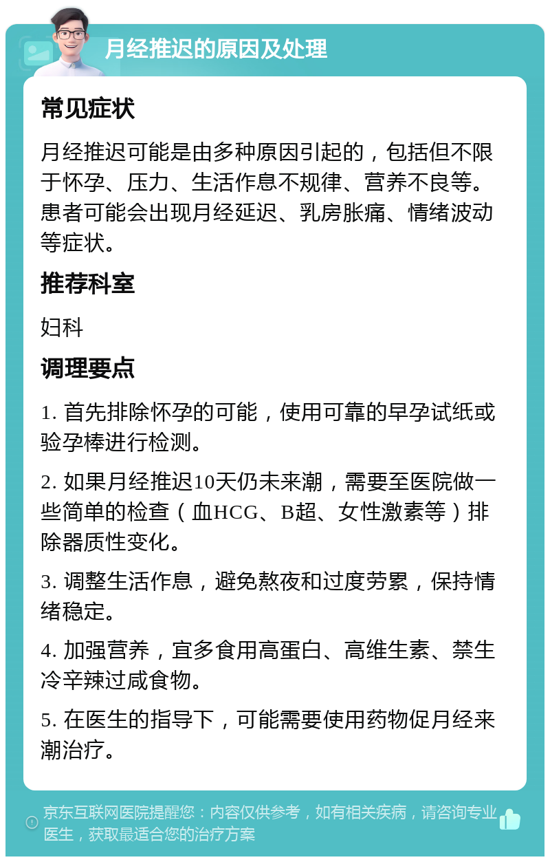 月经推迟的原因及处理 常见症状 月经推迟可能是由多种原因引起的，包括但不限于怀孕、压力、生活作息不规律、营养不良等。患者可能会出现月经延迟、乳房胀痛、情绪波动等症状。 推荐科室 妇科 调理要点 1. 首先排除怀孕的可能，使用可靠的早孕试纸或验孕棒进行检测。 2. 如果月经推迟10天仍未来潮，需要至医院做一些简单的检查（血HCG、B超、女性激素等）排除器质性变化。 3. 调整生活作息，避免熬夜和过度劳累，保持情绪稳定。 4. 加强营养，宜多食用高蛋白、高维生素、禁生冷辛辣过咸食物。 5. 在医生的指导下，可能需要使用药物促月经来潮治疗。