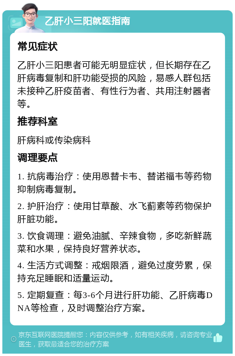 乙肝小三阳就医指南 常见症状 乙肝小三阳患者可能无明显症状，但长期存在乙肝病毒复制和肝功能受损的风险，易感人群包括未接种乙肝疫苗者、有性行为者、共用注射器者等。 推荐科室 肝病科或传染病科 调理要点 1. 抗病毒治疗：使用恩替卡韦、替诺福韦等药物抑制病毒复制。 2. 护肝治疗：使用甘草酸、水飞蓟素等药物保护肝脏功能。 3. 饮食调理：避免油腻、辛辣食物，多吃新鲜蔬菜和水果，保持良好营养状态。 4. 生活方式调整：戒烟限酒，避免过度劳累，保持充足睡眠和适量运动。 5. 定期复查：每3-6个月进行肝功能、乙肝病毒DNA等检查，及时调整治疗方案。