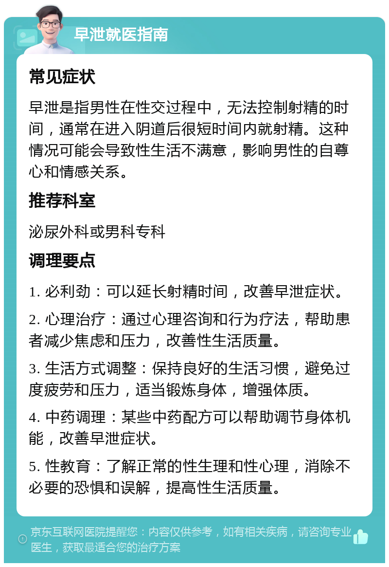 早泄就医指南 常见症状 早泄是指男性在性交过程中，无法控制射精的时间，通常在进入阴道后很短时间内就射精。这种情况可能会导致性生活不满意，影响男性的自尊心和情感关系。 推荐科室 泌尿外科或男科专科 调理要点 1. 必利劲：可以延长射精时间，改善早泄症状。 2. 心理治疗：通过心理咨询和行为疗法，帮助患者减少焦虑和压力，改善性生活质量。 3. 生活方式调整：保持良好的生活习惯，避免过度疲劳和压力，适当锻炼身体，增强体质。 4. 中药调理：某些中药配方可以帮助调节身体机能，改善早泄症状。 5. 性教育：了解正常的性生理和性心理，消除不必要的恐惧和误解，提高性生活质量。