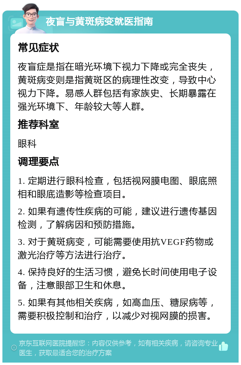 夜盲与黄斑病变就医指南 常见症状 夜盲症是指在暗光环境下视力下降或完全丧失，黄斑病变则是指黄斑区的病理性改变，导致中心视力下降。易感人群包括有家族史、长期暴露在强光环境下、年龄较大等人群。 推荐科室 眼科 调理要点 1. 定期进行眼科检查，包括视网膜电图、眼底照相和眼底造影等检查项目。 2. 如果有遗传性疾病的可能，建议进行遗传基因检测，了解病因和预防措施。 3. 对于黄斑病变，可能需要使用抗VEGF药物或激光治疗等方法进行治疗。 4. 保持良好的生活习惯，避免长时间使用电子设备，注意眼部卫生和休息。 5. 如果有其他相关疾病，如高血压、糖尿病等，需要积极控制和治疗，以减少对视网膜的损害。