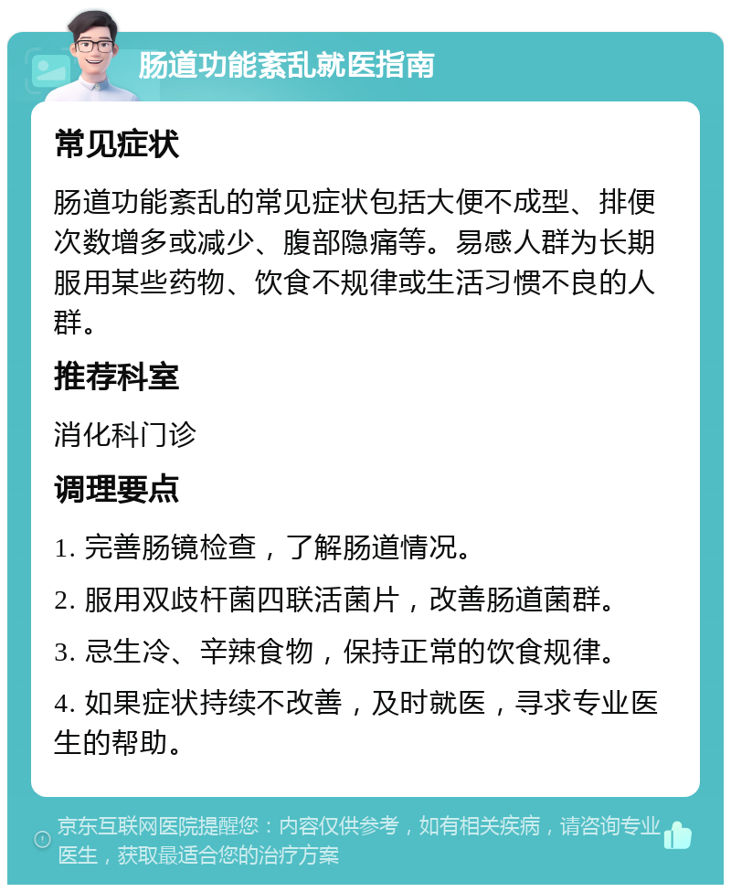 肠道功能紊乱就医指南 常见症状 肠道功能紊乱的常见症状包括大便不成型、排便次数增多或减少、腹部隐痛等。易感人群为长期服用某些药物、饮食不规律或生活习惯不良的人群。 推荐科室 消化科门诊 调理要点 1. 完善肠镜检查，了解肠道情况。 2. 服用双歧杆菌四联活菌片，改善肠道菌群。 3. 忌生冷、辛辣食物，保持正常的饮食规律。 4. 如果症状持续不改善，及时就医，寻求专业医生的帮助。