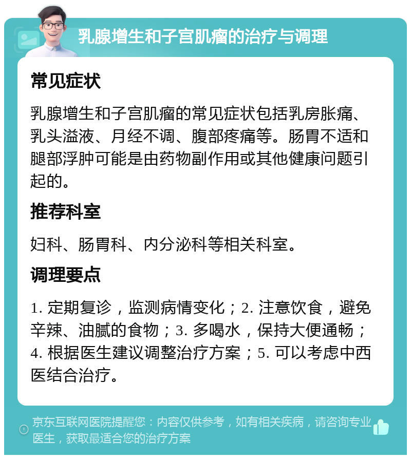 乳腺增生和子宫肌瘤的治疗与调理 常见症状 乳腺增生和子宫肌瘤的常见症状包括乳房胀痛、乳头溢液、月经不调、腹部疼痛等。肠胃不适和腿部浮肿可能是由药物副作用或其他健康问题引起的。 推荐科室 妇科、肠胃科、内分泌科等相关科室。 调理要点 1. 定期复诊，监测病情变化；2. 注意饮食，避免辛辣、油腻的食物；3. 多喝水，保持大便通畅；4. 根据医生建议调整治疗方案；5. 可以考虑中西医结合治疗。