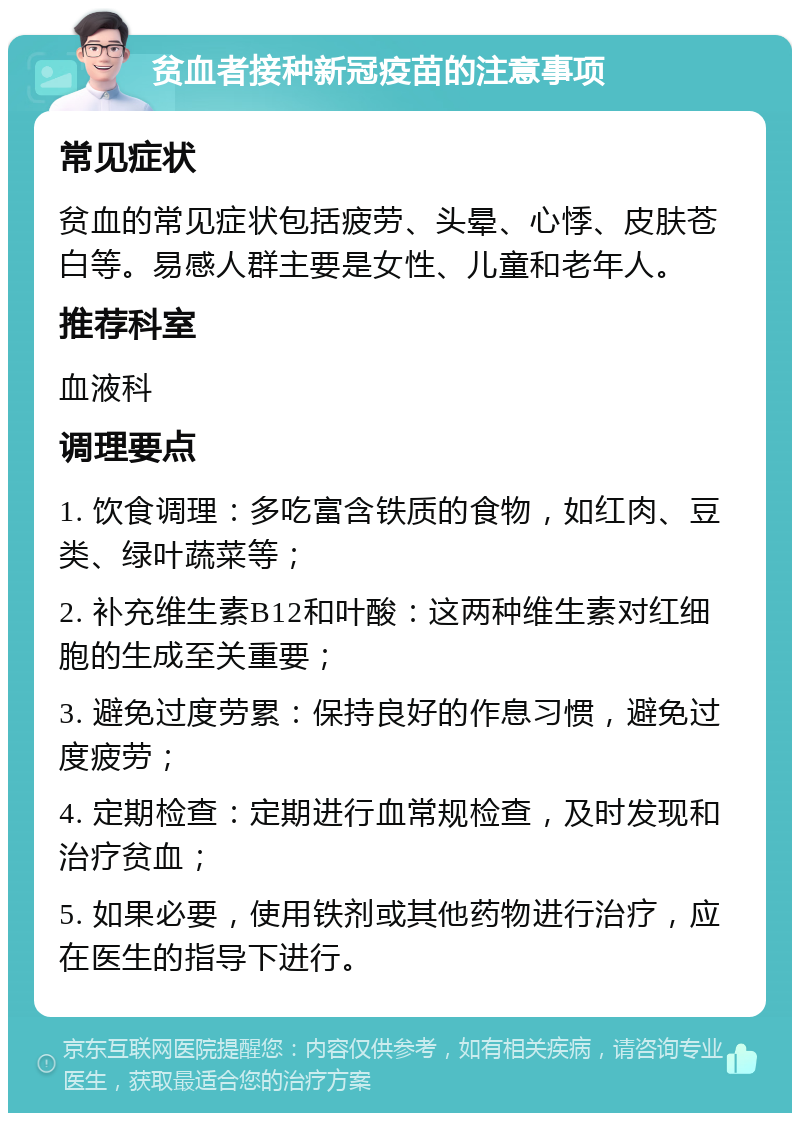 贫血者接种新冠疫苗的注意事项 常见症状 贫血的常见症状包括疲劳、头晕、心悸、皮肤苍白等。易感人群主要是女性、儿童和老年人。 推荐科室 血液科 调理要点 1. 饮食调理：多吃富含铁质的食物，如红肉、豆类、绿叶蔬菜等； 2. 补充维生素B12和叶酸：这两种维生素对红细胞的生成至关重要； 3. 避免过度劳累：保持良好的作息习惯，避免过度疲劳； 4. 定期检查：定期进行血常规检查，及时发现和治疗贫血； 5. 如果必要，使用铁剂或其他药物进行治疗，应在医生的指导下进行。