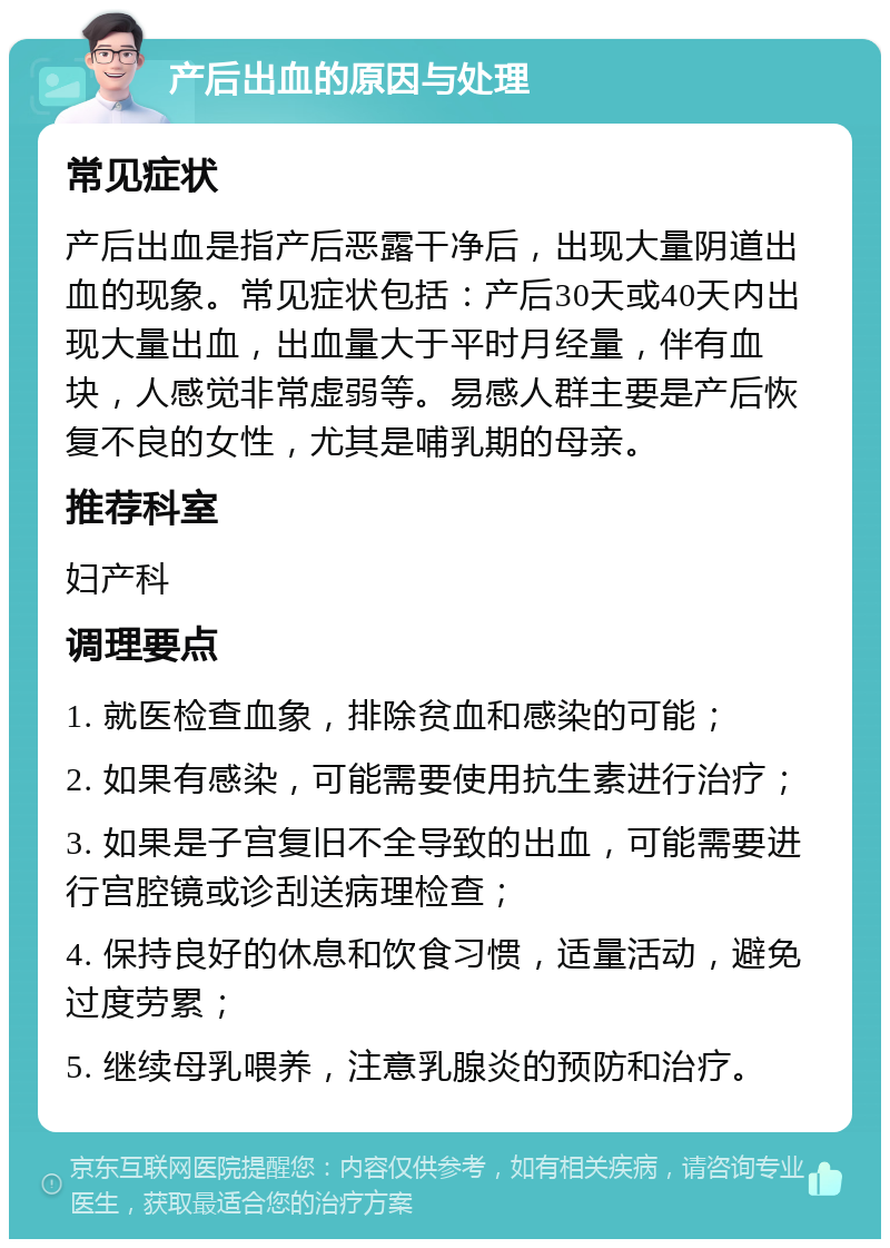 产后出血的原因与处理 常见症状 产后出血是指产后恶露干净后，出现大量阴道出血的现象。常见症状包括：产后30天或40天内出现大量出血，出血量大于平时月经量，伴有血块，人感觉非常虚弱等。易感人群主要是产后恢复不良的女性，尤其是哺乳期的母亲。 推荐科室 妇产科 调理要点 1. 就医检查血象，排除贫血和感染的可能； 2. 如果有感染，可能需要使用抗生素进行治疗； 3. 如果是子宫复旧不全导致的出血，可能需要进行宫腔镜或诊刮送病理检查； 4. 保持良好的休息和饮食习惯，适量活动，避免过度劳累； 5. 继续母乳喂养，注意乳腺炎的预防和治疗。