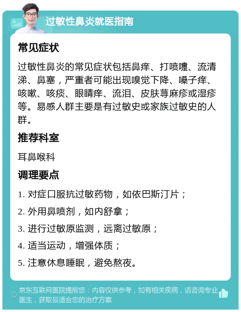 过敏性鼻炎就医指南 常见症状 过敏性鼻炎的常见症状包括鼻痒、打喷嚏、流清涕、鼻塞，严重者可能出现嗅觉下降、嗓子痒、咳嗽、咳痰、眼睛痒、流泪、皮肤荨麻疹或湿疹等。易感人群主要是有过敏史或家族过敏史的人群。 推荐科室 耳鼻喉科 调理要点 1. 对症口服抗过敏药物，如依巴斯汀片； 2. 外用鼻喷剂，如内舒拿； 3. 进行过敏原监测，远离过敏原； 4. 适当运动，增强体质； 5. 注意休息睡眠，避免熬夜。