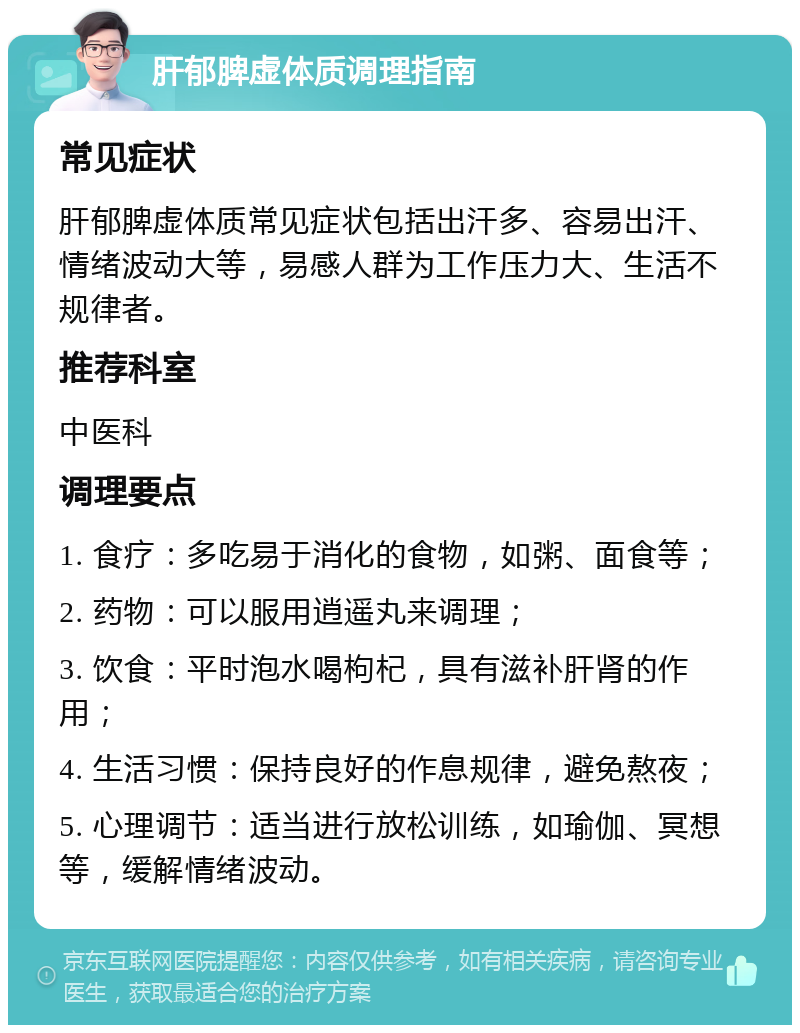 肝郁脾虚体质调理指南 常见症状 肝郁脾虚体质常见症状包括出汗多、容易出汗、情绪波动大等，易感人群为工作压力大、生活不规律者。 推荐科室 中医科 调理要点 1. 食疗：多吃易于消化的食物，如粥、面食等； 2. 药物：可以服用逍遥丸来调理； 3. 饮食：平时泡水喝枸杞，具有滋补肝肾的作用； 4. 生活习惯：保持良好的作息规律，避免熬夜； 5. 心理调节：适当进行放松训练，如瑜伽、冥想等，缓解情绪波动。