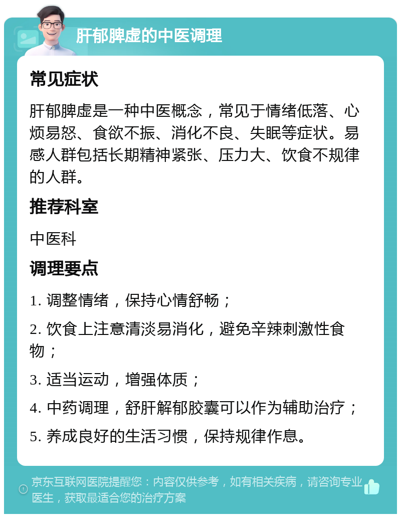 肝郁脾虚的中医调理 常见症状 肝郁脾虚是一种中医概念，常见于情绪低落、心烦易怒、食欲不振、消化不良、失眠等症状。易感人群包括长期精神紧张、压力大、饮食不规律的人群。 推荐科室 中医科 调理要点 1. 调整情绪，保持心情舒畅； 2. 饮食上注意清淡易消化，避免辛辣刺激性食物； 3. 适当运动，增强体质； 4. 中药调理，舒肝解郁胶囊可以作为辅助治疗； 5. 养成良好的生活习惯，保持规律作息。