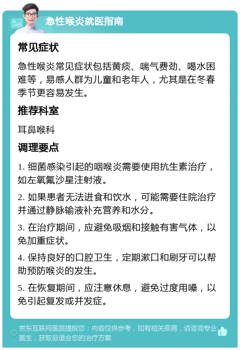 急性喉炎就医指南 常见症状 急性喉炎常见症状包括黄痰、喘气费劲、喝水困难等，易感人群为儿童和老年人，尤其是在冬春季节更容易发生。 推荐科室 耳鼻喉科 调理要点 1. 细菌感染引起的咽喉炎需要使用抗生素治疗，如左氧氟沙星注射液。 2. 如果患者无法进食和饮水，可能需要住院治疗并通过静脉输液补充营养和水分。 3. 在治疗期间，应避免吸烟和接触有害气体，以免加重症状。 4. 保持良好的口腔卫生，定期漱口和刷牙可以帮助预防喉炎的发生。 5. 在恢复期间，应注意休息，避免过度用嗓，以免引起复发或并发症。