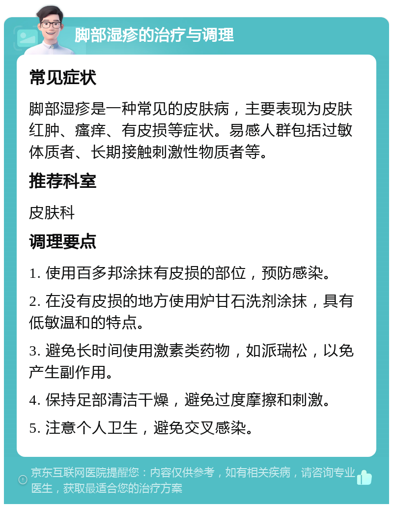 脚部湿疹的治疗与调理 常见症状 脚部湿疹是一种常见的皮肤病，主要表现为皮肤红肿、瘙痒、有皮损等症状。易感人群包括过敏体质者、长期接触刺激性物质者等。 推荐科室 皮肤科 调理要点 1. 使用百多邦涂抹有皮损的部位，预防感染。 2. 在没有皮损的地方使用炉甘石洗剂涂抹，具有低敏温和的特点。 3. 避免长时间使用激素类药物，如派瑞松，以免产生副作用。 4. 保持足部清洁干燥，避免过度摩擦和刺激。 5. 注意个人卫生，避免交叉感染。