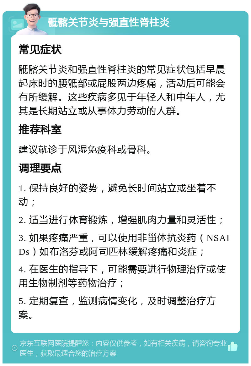 骶髂关节炎与强直性脊柱炎 常见症状 骶髂关节炎和强直性脊柱炎的常见症状包括早晨起床时的腰骶部或屁股两边疼痛，活动后可能会有所缓解。这些疾病多见于年轻人和中年人，尤其是长期站立或从事体力劳动的人群。 推荐科室 建议就诊于风湿免疫科或骨科。 调理要点 1. 保持良好的姿势，避免长时间站立或坐着不动； 2. 适当进行体育锻炼，增强肌肉力量和灵活性； 3. 如果疼痛严重，可以使用非甾体抗炎药（NSAIDs）如布洛芬或阿司匹林缓解疼痛和炎症； 4. 在医生的指导下，可能需要进行物理治疗或使用生物制剂等药物治疗； 5. 定期复查，监测病情变化，及时调整治疗方案。