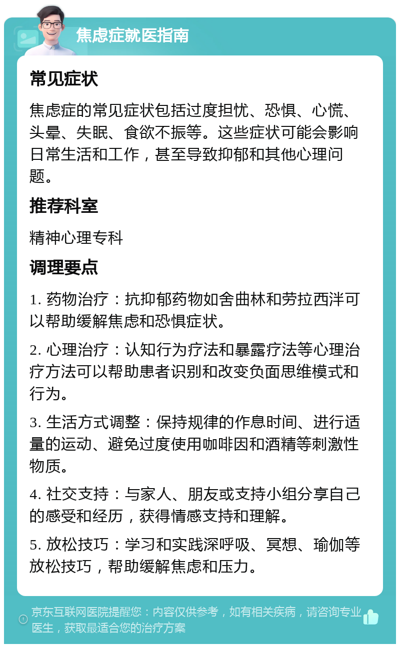 焦虑症就医指南 常见症状 焦虑症的常见症状包括过度担忧、恐惧、心慌、头晕、失眠、食欲不振等。这些症状可能会影响日常生活和工作，甚至导致抑郁和其他心理问题。 推荐科室 精神心理专科 调理要点 1. 药物治疗：抗抑郁药物如舍曲林和劳拉西泮可以帮助缓解焦虑和恐惧症状。 2. 心理治疗：认知行为疗法和暴露疗法等心理治疗方法可以帮助患者识别和改变负面思维模式和行为。 3. 生活方式调整：保持规律的作息时间、进行适量的运动、避免过度使用咖啡因和酒精等刺激性物质。 4. 社交支持：与家人、朋友或支持小组分享自己的感受和经历，获得情感支持和理解。 5. 放松技巧：学习和实践深呼吸、冥想、瑜伽等放松技巧，帮助缓解焦虑和压力。